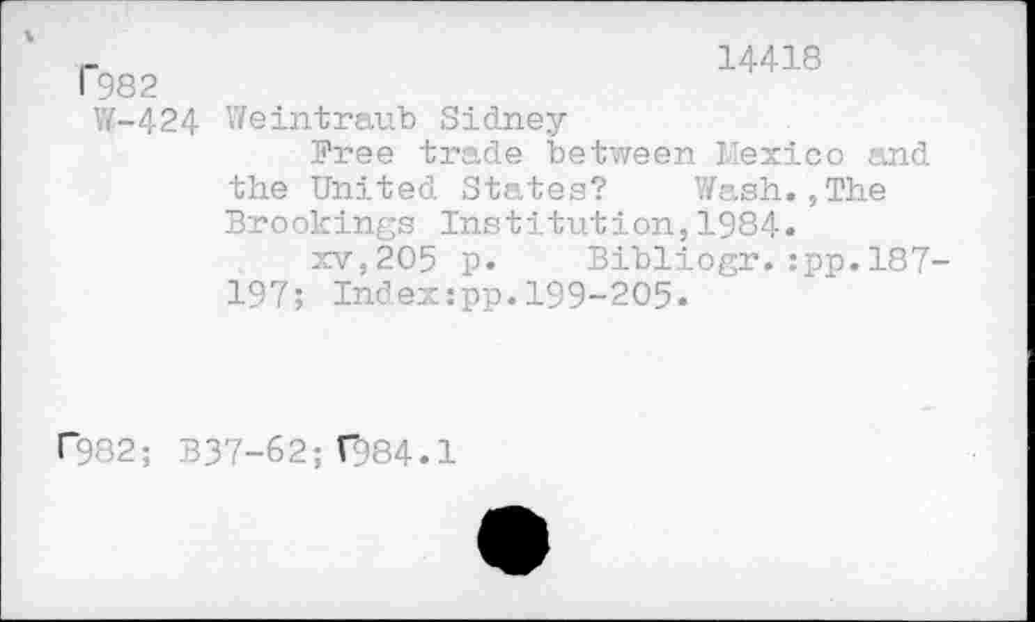 ﻿I"982
14418
W-424 Weintraub Sidney
Free trade between Mexico and
the United States? Wash.,The Brookings Institution,1984»
xv,205 p. Bibliogr.:pp.187-
197; Indexipp.199-205.
r982; 337-62; T984.1